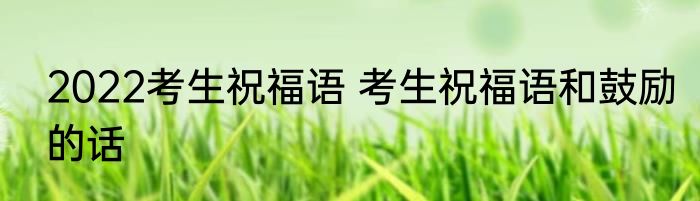 2022考生祝福语 考生祝福语和鼓励的话