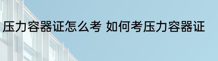 压力容器证怎么考 如何考压力容器证