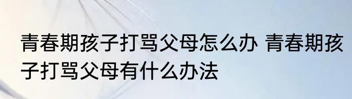 青春期孩子打骂父母怎么办 青春期孩子打骂父母有什么办法