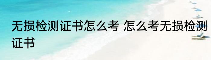 无损检测证书怎么考 怎么考无损检测证书
