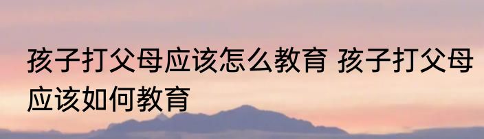 孩子打父母应该怎么教育 孩子打父母应该如何教育