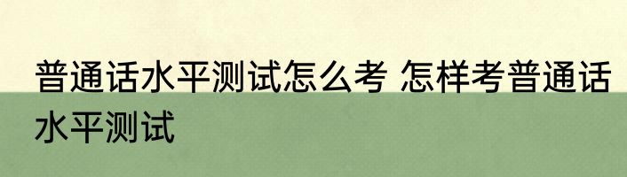 普通话水平测试怎么考 怎样考普通话水平测试