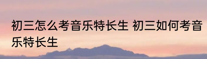 初三怎么考音乐特长生 初三如何考音乐特长生