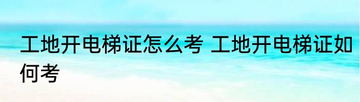 工地开电梯证怎么考 工地开电梯证如何考