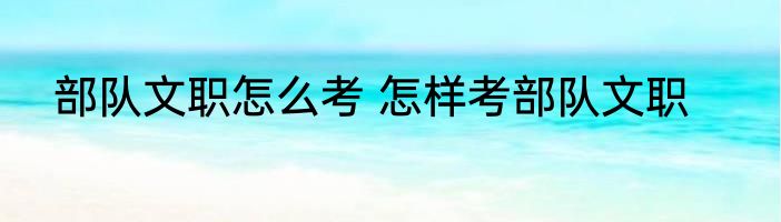 部队文职怎么考 怎样考部队文职