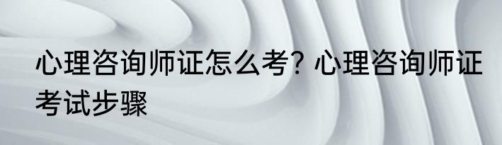 心理咨询师证怎么考? 心理咨询师证考试步骤