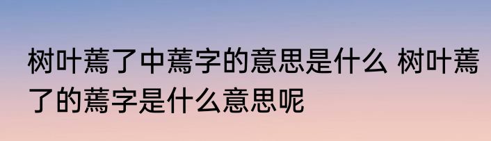 树叶蔫了中蔫字的意思是什么 树叶蔫了的蔫字是什么意思呢