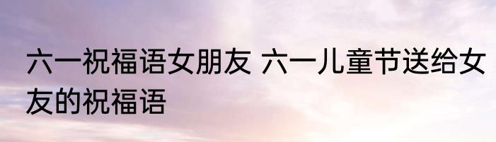 六一祝福语女朋友 六一儿童节送给女友的祝福语