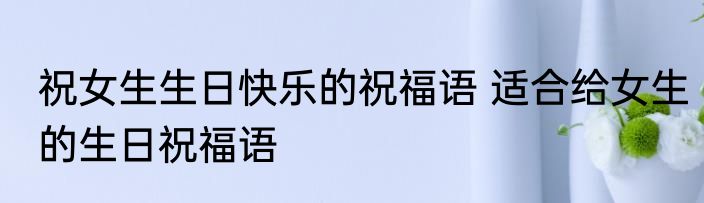 祝女生生日快乐的祝福语 适合给女生的生日祝福语