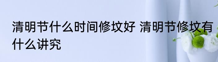 清明节什么时间修坟好 清明节修坟有什么讲究