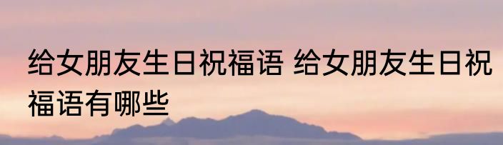 给女朋友生日祝福语 给女朋友生日祝福语有哪些