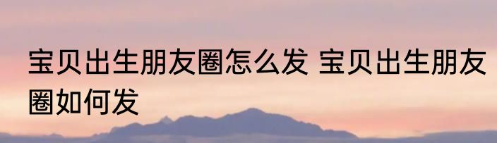 宝贝出生朋友圈怎么发 宝贝出生朋友圈如何发