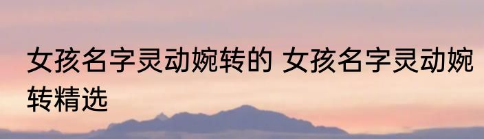 女孩名字灵动婉转的 女孩名字灵动婉转精选