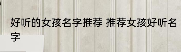 好听的女孩名字推荐 推荐女孩好听名字