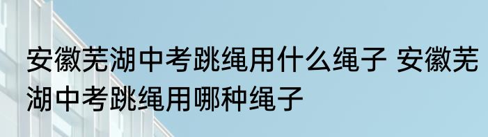 安徽芜湖中考跳绳用什么绳子 安徽芜湖中考跳绳用哪种绳子