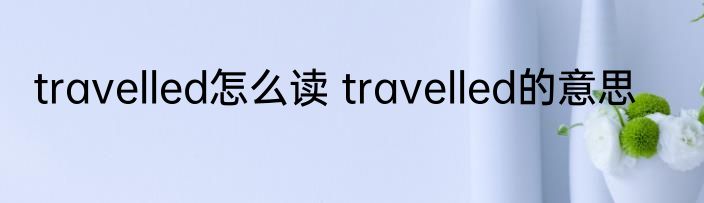 travelled怎么读 travelled的意思