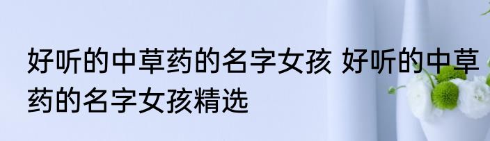 好听的中草药的名字女孩 好听的中草药的名字女孩精选