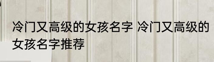 冷门又高级的女孩名字 冷门又高级的女孩名字推荐
