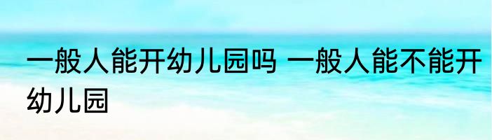 一般人能开幼儿园吗 一般人能不能开幼儿园