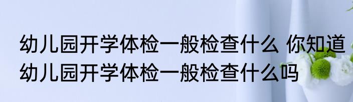 幼儿园开学体检一般检查什么 你知道幼儿园开学体检一般检查什么吗
