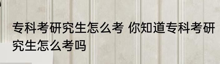 专科考研究生怎么考 你知道专科考研究生怎么考吗
