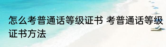 怎么考普通话等级证书 考普通话等级证书方法