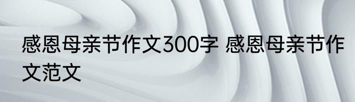 感恩母亲节作文300字 感恩母亲节作文范文