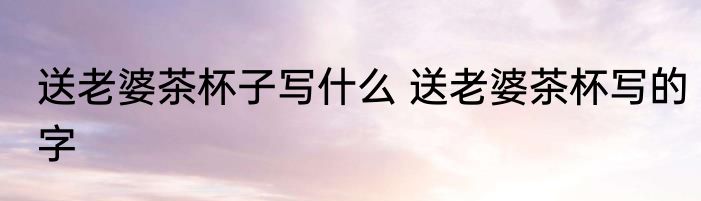 送老婆茶杯子写什么 送老婆茶杯写的字