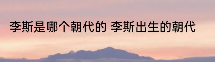 李斯是哪个朝代的 李斯出生的朝代