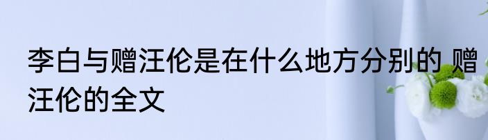 李白与赠汪伦是在什么地方分别的 赠汪伦的全文