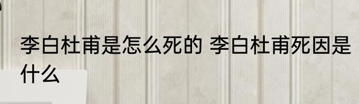 李白杜甫是怎么死的 李白杜甫死因是什么