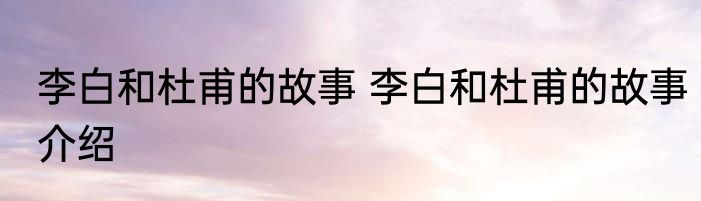 李白和杜甫的故事 李白和杜甫的故事介绍