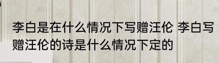 李白是在什么情况下写赠汪伦 李白写赠汪伦的诗是什么情况下定的