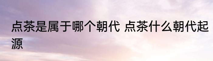 点茶是属于哪个朝代 点茶什么朝代起源