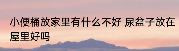小便桶放家里有什么不好 尿盆子放在屋里好吗