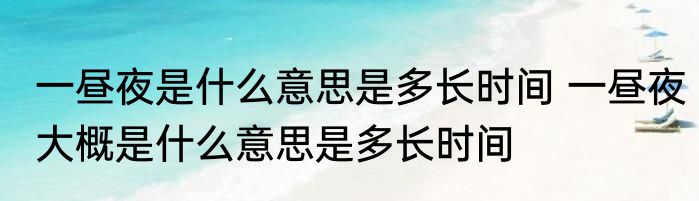 一昼夜是什么意思是多长时间 一昼夜大概是什么意思是多长时间