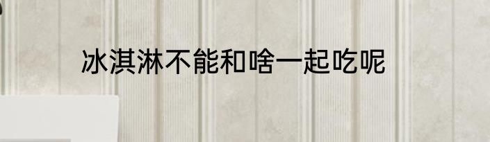 冰淇淋不能和啥一起吃呢