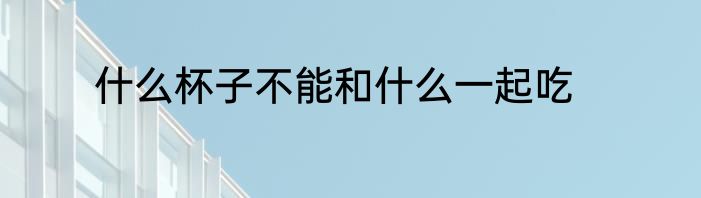 什么杯子不能和什么一起吃