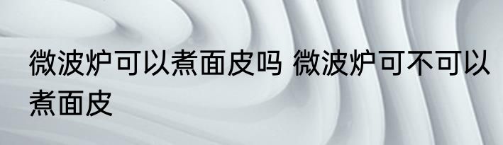 微波炉可以煮面皮吗 微波炉可不可以煮面皮