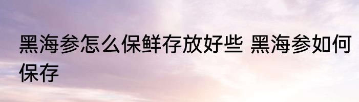 黑海参怎么保鲜存放好些 黑海参如何保存