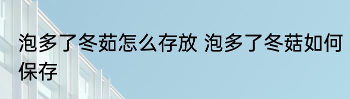 泡多了冬茹怎么存放 泡多了冬菇如何保存