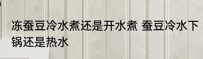 冻蚕豆冷水煮还是开水煮 蚕豆冷水下锅还是热水