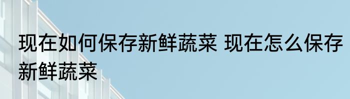 现在如何保存新鲜蔬菜 现在怎么保存新鲜蔬菜
