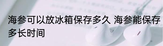 海参可以放冰箱保存多久 海参能保存多长时间
