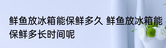 鲜鱼放冰箱能保鲜多久 鲜鱼放冰箱能保鲜多长时间呢