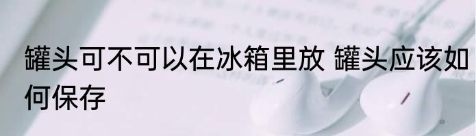 罐头可不可以在冰箱里放 罐头应该如何保存