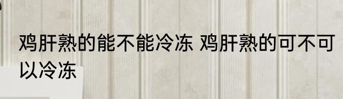 鸡肝熟的能不能冷冻 鸡肝熟的可不可以冷冻