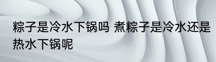 粽子是冷水下锅吗 煮粽子是冷水还是热水下锅呢