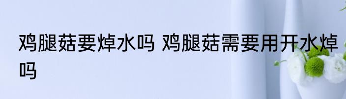 鸡腿菇要焯水吗 鸡腿菇需要用开水焯吗