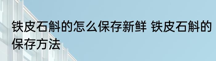 铁皮石斛的怎么保存新鲜 铁皮石斛的保存方法
